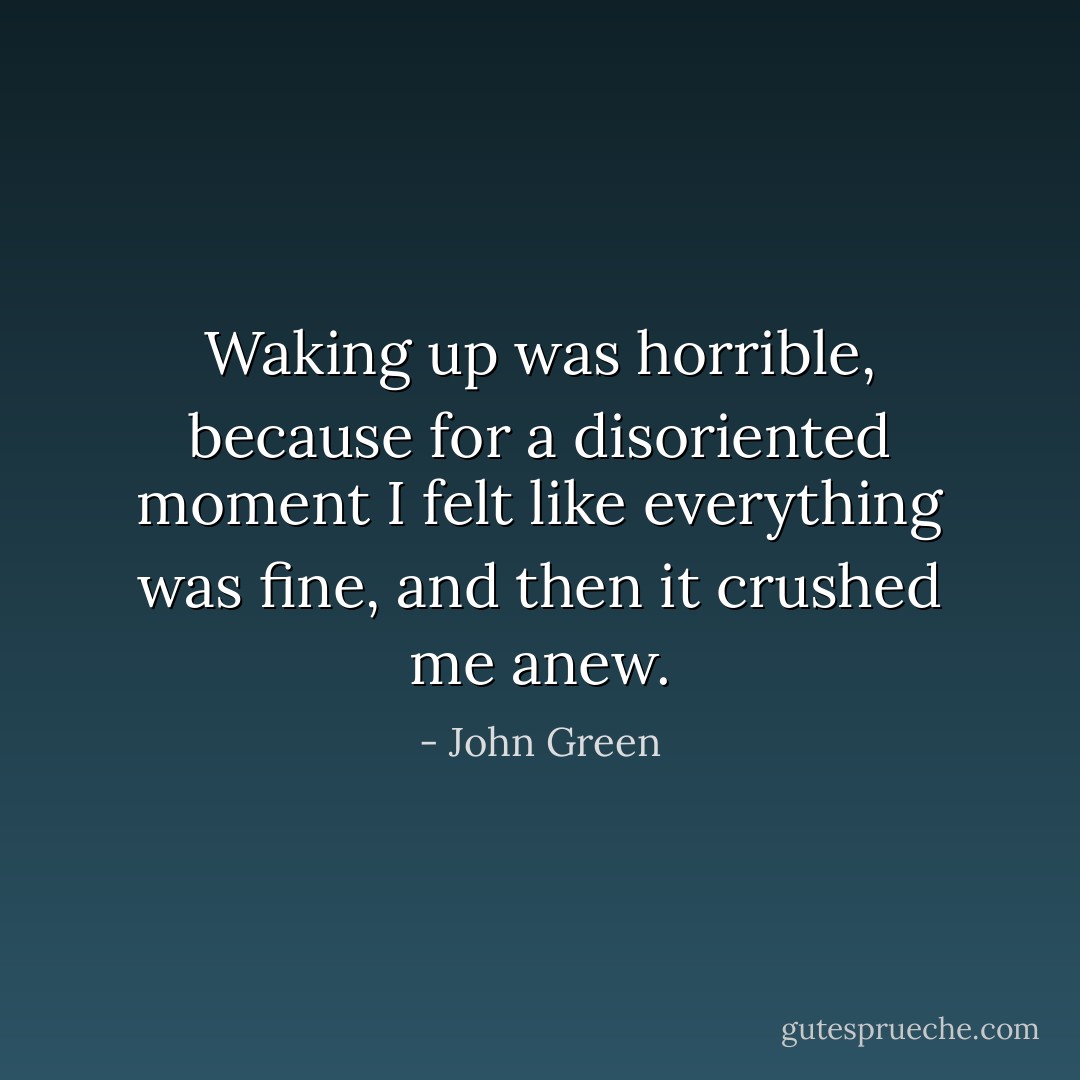 Waking up was horrible, because for a disoriented moment I felt like everything was fine, and then it crushed me anew. - John Green