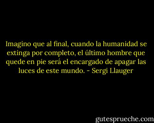 Imagino que al final, cuando la humanidad se extinga por completo, el último hombre que quede en pie será el encargado de apagar las luces de este mundo. - Sergi Llauger