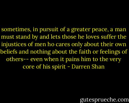 sometimes, in pursuit of a greater peace, a man must stand by and lets those he loves suffer the injustices of men ho cares only about their own beliefs and nothing about the faith or feelings of others-- even when it pains him to the very core of his spirit - Darren Shan