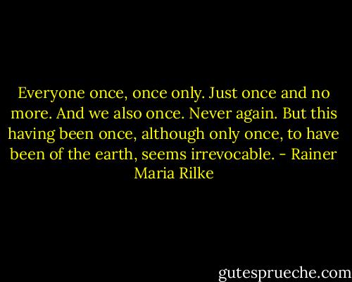 Everyone once, once only. Just once and no more. And we also once. Never again. But this having been once, although only once, to have been of the earth, seems irrevocable. - Rainer Maria Rilke