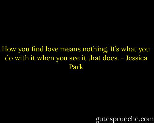 How you find love means nothing. It’s what you do with it when you see it that does. - Jessica Park