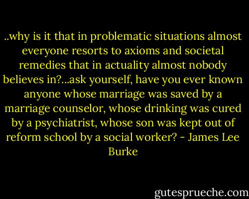 ..why is it that in problematic situations almost everyone resorts to axioms and societal remedies that in actuality almost nobody believes in?...ask yourself, have you ever known anyone whose marriage was saved by a marriage counselor, whose drinking was cured by a psychiatrist, whose son was kept out of reform school by a social worker? - James Lee Burke