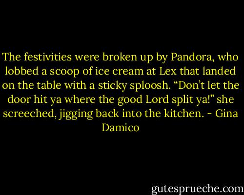 The festivities were broken up by Pandora, who lobbed a scoop of ice cream at Lex that landed on the table with a sticky sploosh.<br />“Don’t let the door hit ya where the good Lord split ya!” she screeched, jigging back into the kitchen. - Gina Damico