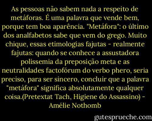As pessoas não sabem nada a respeito de metáforas. É uma palavra que vende bem, porque tem boa aparência. "Metáfora": o último dos analfabetos sabe que vem do grego. Muito chique, essas etimologias fajutas - realmente fajutas: quando se conhece a assustadora polissemia da preposição meta e as neutralidades factofórum do verbo phero, seria preciso, para ser sincero, concluir que a palavra "metáfora" significa absolutamente qualquer coisa.(Pretextat Tach, Higiene do Assassino) - Amélie Nothomb