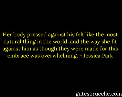 Her body pressed against his felt like the most natural thing in the world, and the way she fit against him as though they were made for this embrace was overwhelming. - Jessica Park