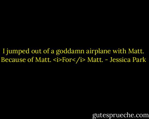 I jumped out of a goddamn airplane with Matt. Because of Matt. <i>For</i> Matt. - Jessica Park