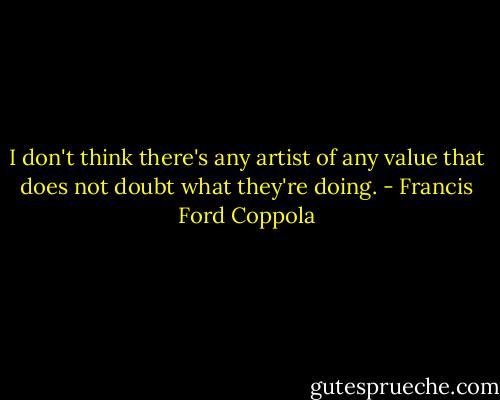 I don't think there's any artist of any value that does not doubt what they're doing. - Francis Ford Coppola