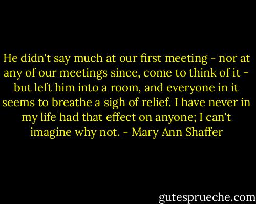 He didn't say much at our first meeting - nor at any of our meetings since, come to think of it - but left him into a room, and everyone in it seems to breathe a sigh of relief. I have never in my life had that effect on anyone; I can't imagine why not. - Mary Ann Shaffer