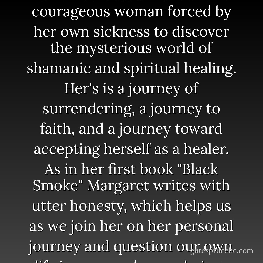 Margaret De Wys's Ecstatic Healing is a holy voyage--a remarkable testament of one courageous woman forced by her own sickness to discover the mysterious world of shamanic and spiritual healing. Her's is a journey of surrendering, a journey to faith, and a journey toward accepting herself as a healer. As in her first book "Black Smoke" Margaret writes with utter honesty, which helps us as we join her on her personal journey and question our own life journey as human beings and as healers. - Itzhak Beery