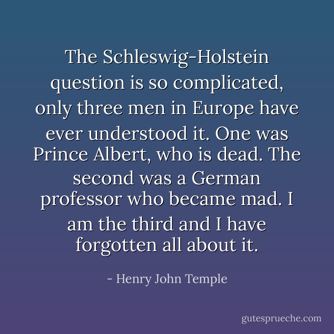 The Schleswig-Holstein question is so complicated, only three men in Europe have ever understood it. One was Prince Albert, who is dead. The second was a German professor who became mad. I am the third and I have forgotten all about it. - Henry John Temple