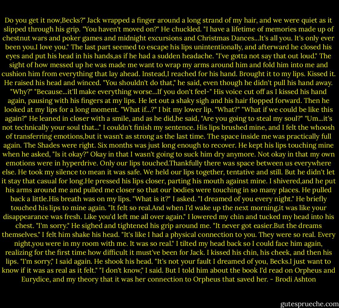 Do you get it now,Becks?" Jack wrapped a finger around a long strand of my hair, and we were quiet as it slipped through his grip.<br />"You haven't moved on?"<br />He chuckled. "I have a lifetime of memories made up of chestnut wars and poker games and midnight excursions and Christmas Dances...It's all you. It's only ever been you.I love you." The last part seemed to escape his lips unintentionally, and afterward he closed his eyes and put his head in his hands,as if he had a sudden headache. "I've gotta not say that out loud."<br />The sight of how messed up he was made me want to wrap my arms around him and fold him into me and cushion him from everything that lay ahead.<br />Instead,I reached for his hand. Brought it to my lips. Kissed it.<br />He raised his head and winced. "You shouldn't do that," he said, even though he didn't pull his hand away.<br />"Why?"<br />"Because...it'll make everything worse...If you don't feel-"<br />His voice cut off as I kissed his hand again, pausing with his fingers at my lips. He let out a shaky sigh and his hair flopped forward. Then he looked at my lips for a long moment. "What if...?"<br />I bit my lower lip. "What?"<br />"What if we could be like this again?" He leaned in closer with a smile, and as he did,he said, "Are you going to steal my soul?"<br />"Um...it's not technically your soul that..."<br />I couldn't finish my sentence. His lips brushed mine, and I felt the whoosh of transferring emotions,but it wasn't as strong as the last time. The space inside me was practically full again. The Shades were right. Six months was just long enough to recover.<br />He kept his lips touching mine when he asked, "Is it okay?"<br />Okay in that I wasn't going to suck him dry anymore. Not okay in that my own emotions were in hyperdrive. Only our lips touched.Thankfully there was space between us everywhere else.<br />He took my silence to mean it was safe. We held our lips together, tentative and still.<br />But he didn't let it stay that casual for long.He pressed his lips closer, parting his mouth against mine. I shivered,and he put his arms around me and pulled me closer so that our bodies were touching in so many places.<br />He pulled back a little.His breath was on my lips.<br />"What is it?" I asked.<br />"I dreamed of you every night." He briefly touched his lips to mine again. "It felt so real.And when I'd wake up the next morning,it was like your disappearance was fresh. Like you'd left me all over again."<br />I lowered my chin and tucked my head into his chest. "I'm sorry."<br />He sighed and tightened his grip around me. "It never got easier.But the dreams themselves." I felt him shake his head. "It's like I had a physical connection to you. They were so real. Every night,you were in my room with me. It was so real."<br />I tilted my head back so I could face him again, realizing for the first time how difficult it must've been for Jack. I kissed his chin, his cheek, and then his lips. "I'm sorry," I said again.<br />He shook his head. "It's not your fault I dreamed of you, Becks.I just want to know if it was as real as it felt."<br />"I don't know," I said. But I told him about the book I'd read on Orpheus and Eurydice, and my theory that it was her connection to Orpheus that saved her. - Brodi Ashton