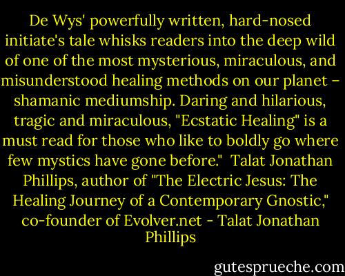 De Wys' powerfully written, hard-nosed initiate's tale whisks readers into the deep wild of one of the most mysterious, miraculous, and misunderstood healing methods on our planet – shamanic mediumship. Daring and hilarious, tragic and miraculous, "Ecstatic Healing" is a must read for those who like to boldly go where few mystics have gone before."<br /><br />Talat Jonathan Phillips, author of "The Electric Jesus: The Healing Journey of a Contemporary Gnostic," co-founder of Evolver.net - Talat Jonathan Phillips