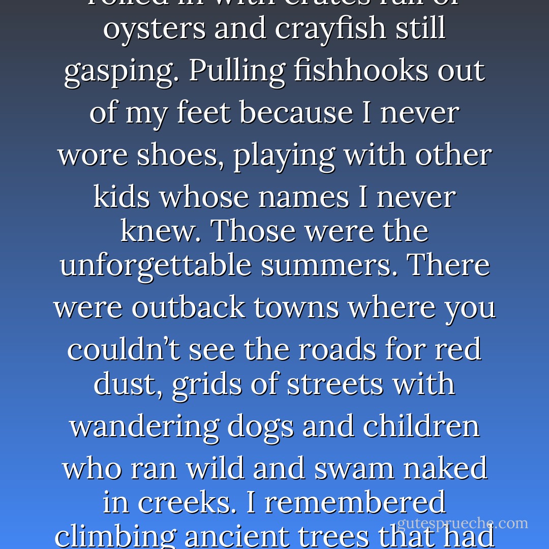 I told her about the best and the worst. The slow and sleepy places where weekdays rolled past like weekends and Mondays didn’t matter. Battered shacks perched on cliffs overlooking the endless, rumpled sea. Afternoons spent waiting on the docks, swinging my legs off a pier until boats rolled in with crates full of oysters and crayfish still gasping. Pulling fishhooks out of my feet because I never wore shoes, playing with other kids whose names I never knew. Those were the unforgettable summers. There were outback towns where you couldn’t see the roads for red dust, grids of streets with wandering dogs and children who ran wild and swam naked in creeks. I remembered climbing ancient trees that had a heartbeat if you pressed your ear to them. Boomboom-boomboom. Dreamy nights sleeping by the campfire and waking up covered in fine ash, as if I’d slept through a nuclear holocaust. We were wanderers, always with our faces to the sun. - Vikki Wakefield
