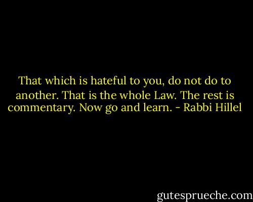 That which is hateful to you, do not do to another. That is the whole Law. The rest is commentary. Now go and learn. - Rabbi Hillel