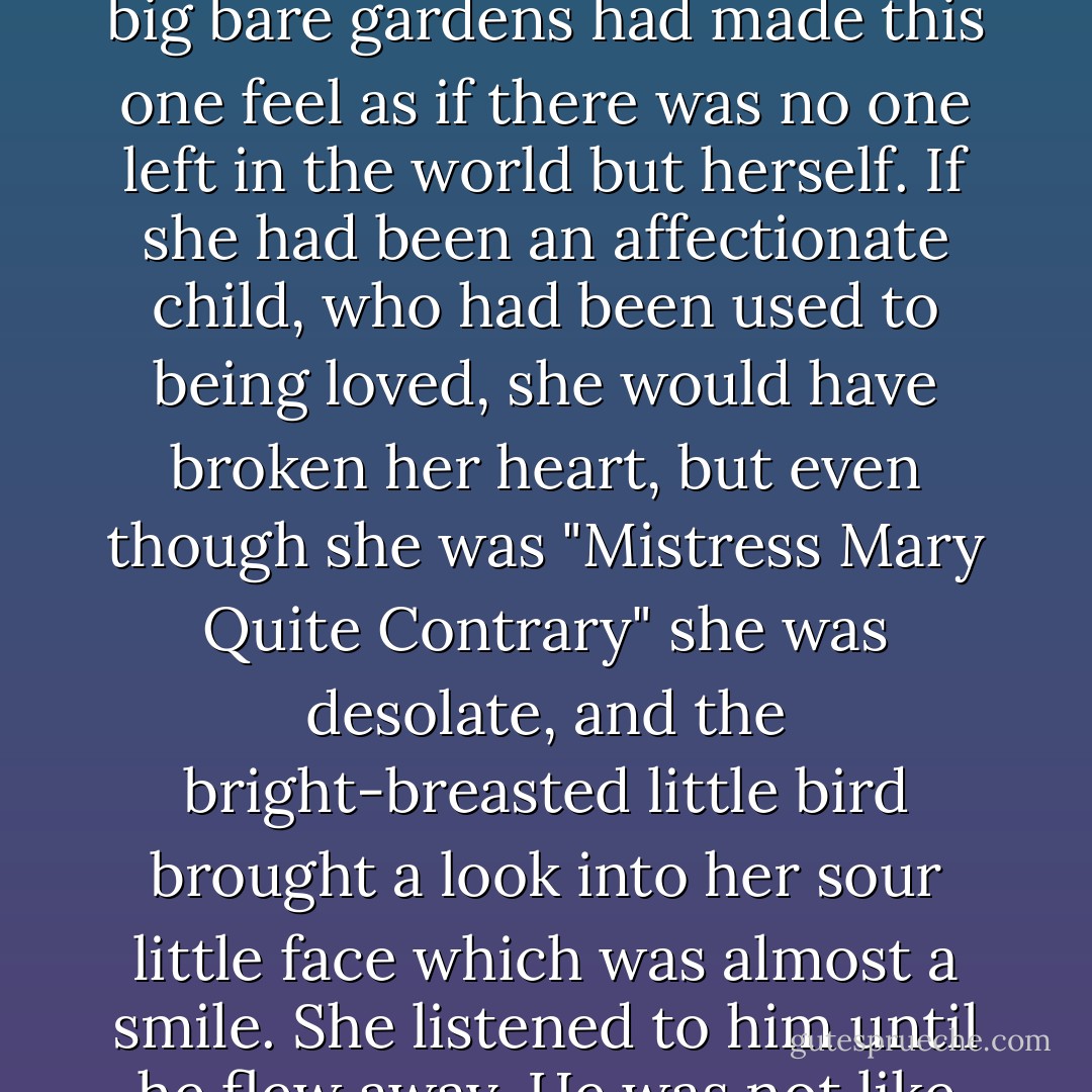 She stopped and listened to him and somehow his cheerful, friendly little whistle gave her a pleased feeling--even a disagreeable little girl may be lonely, and the big closed house and big bare moor and big bare gardens had made this one feel as if there was no one left in the world but herself. If she had been an affectionate child, who had been used to being loved, she would have broken her heart, but even though she was "Mistress Mary Quite Contrary" she was desolate, and the bright-breasted little bird brought a look into her sour little face which was almost a smile. She listened to him until he flew away. He was not like an Indian bird and she liked him and wondered if she should ever see him again. Perhaps he lived in the mysterious garden and knew all about it. - Frances Hodgson Burnett