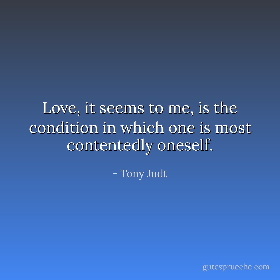 Love, it seems to me, is the condition in which one is most contentedly oneself. - Tony Judt