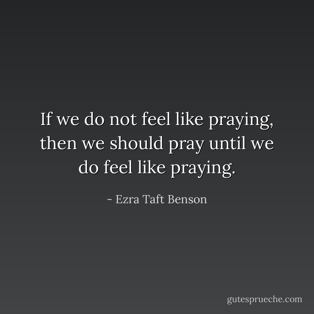 If we do not feel like praying, then we should pray until we do feel like praying. - Ezra Taft Benson