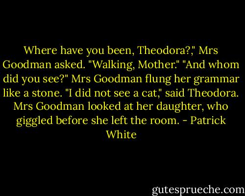 Where have you been, Theodora?," Mrs Goodman asked.<br />"Walking, Mother."<br />"And whom did you see?"<br />Mrs Goodman flung her grammar like a stone.<br />"I did not see a cat," said Theodora.<br />Mrs Goodman looked at her daughter, who giggled before she left the room. - Patrick White