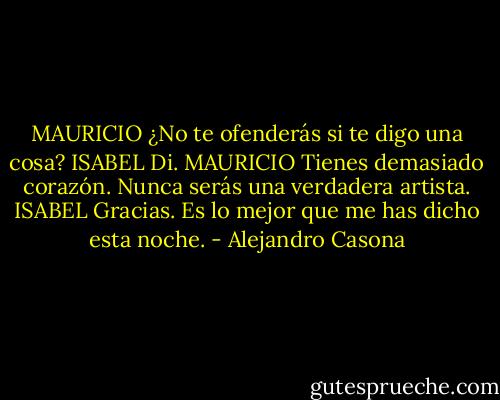 MAURICIO ¿No te ofenderás si te digo una cosa?<br />ISABEL Di.<br />MAURICIO Tienes demasiado corazón. Nunca serás una verdadera artista.<br />ISABEL Gracias. Es lo mejor que me has dicho esta noche. - Alejandro Casona