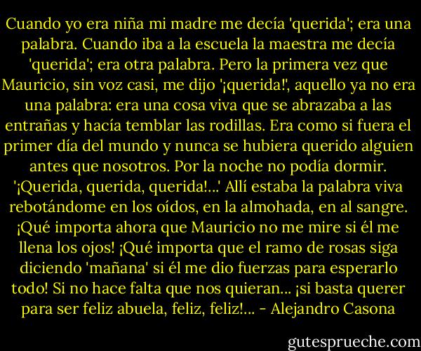 Cuando yo era niña mi madre me decía 'querida'; era una palabra. Cuando iba a la escuela la maestra me decía 'querida'; era otra palabra. Pero la primera vez que Mauricio, sin voz casi, me dijo '¡querida!', aquello ya no era una palabra: era una cosa viva que se abrazaba a las entrañas y hacía temblar las rodillas. Era como si fuera el primer día del mundo y nunca se hubiera querido alguien antes que nosotros. Por la noche no podía dormir. '¡Querida, querida, querida!...' Allí estaba la palabra viva rebotándome en los oídos, en la almohada, en al sangre. ¡Qué importa ahora que Mauricio no me mire si él me llena los ojos! ¡Qué importa que el ramo de rosas siga diciendo 'mañana' si él me dio fuerzas para esperarlo todo! Si no hace falta que nos quieran... ¡si basta querer para ser feliz abuela, feliz, feliz!... - Alejandro Casona