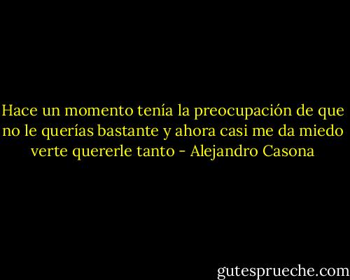 Hace un momento tenía la preocupación de que no le querías bastante y ahora casi me da miedo verte quererle tanto - Alejandro Casona