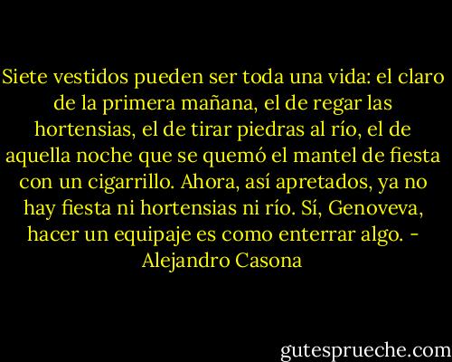 Siete vestidos pueden ser toda una vida: el claro de la primera mañana, el de regar las hortensias, el de tirar piedras al río, el de aquella noche que se quemó el mantel de fiesta con un cigarrillo. Ahora, así apretados, ya no hay fiesta ni hortensias ni río. Sí, Genoveva, hacer un equipaje es como enterrar algo. - Alejandro Casona
