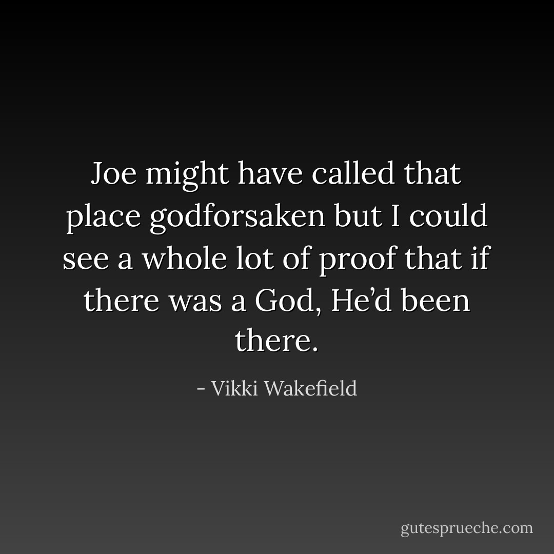 Joe might have called that place godforsaken but I could see a whole lot of proof that if there was a God, He’d been there. - Vikki Wakefield