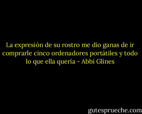 La expresión de su rostro me dio ganas de ir comprarle cinco ordenadores portátiles y todo lo que ella quería - Abbi Glines