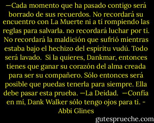—Cada momento que ha pasado contigo será borrado de sus recuerdos. No recordará su encuentro con La Muerte ni a tí rompiendo las reglas para salvarla. no recordará luchar por ti. No recordará la maldición que sufrió mientras estaba bajo el hechizo del espíritu vudú. Todo será lavado.<br /><br />Si la quieres, Dankmar, entonces tienes que ganar su corazón del alma creada para ser su compañero. Sólo entonces será posible que puedas tenerla para siempre. Ella debe pasar esta prueba. —La Deidad.<br /><br />—Confía en mí, Dank Walker sólo tengo ojos para ti. - Abbi Glines