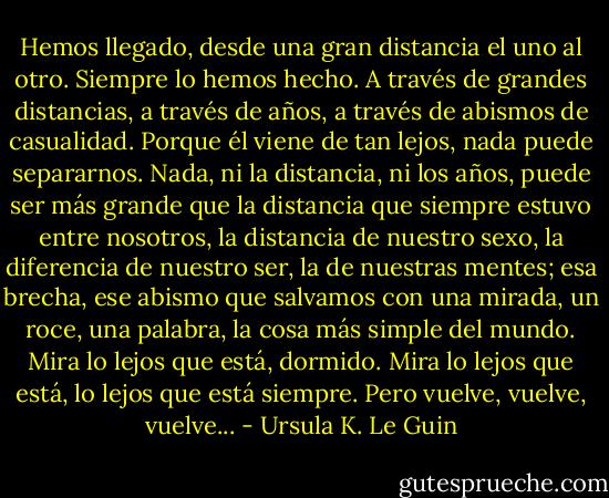 Hemos llegado, desde una gran distancia el uno al otro. Siempre lo hemos hecho. A través de grandes distancias, a través de años, a través de abismos de casualidad. Porque él viene de tan lejos, nada puede separarnos. Nada, ni la distancia, ni los años, puede ser más grande que la distancia que siempre estuvo entre nosotros, la distancia de nuestro sexo, la diferencia de nuestro ser, la de nuestras mentes; esa brecha, ese abismo que salvamos con una mirada, un roce, una palabra, la cosa más simple del mundo. Mira lo lejos que está, dormido. Mira lo lejos que está, lo lejos que está siempre. Pero vuelve, vuelve, vuelve... - Ursula K. Le Guin