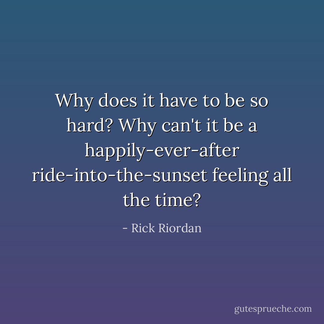 Why does it have to be so hard? Why can't it be a happily-ever-after ride-into-the-sunset feeling all the time? - Rick Riordan