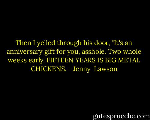 Then I yelled through his door, "It's an anniversary gift for you, asshole. Two whole weeks early. FIFTEEN YEARS IS BIG METAL CHICKENS. - Jenny  Lawson