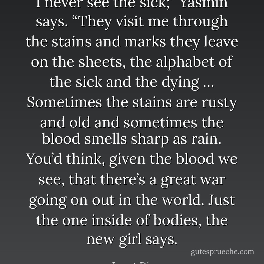 I never see the sick;” Yasmin says. “They visit me through the stains and marks they leave on the sheets, the alphabet of the sick and the dying … Sometimes the stains are rusty and old and sometimes the blood smells sharp as rain. You’d think, given the blood we see, that there’s a great war going on out in the world. Just the one inside of bodies, the new girl says. - Junot Díaz
