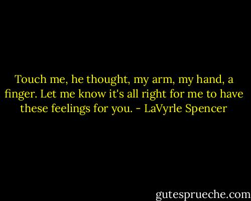 Touch me, he thought, my arm, my hand, a finger. Let me know it's all right for me to have these feelings for you. - LaVyrle Spencer