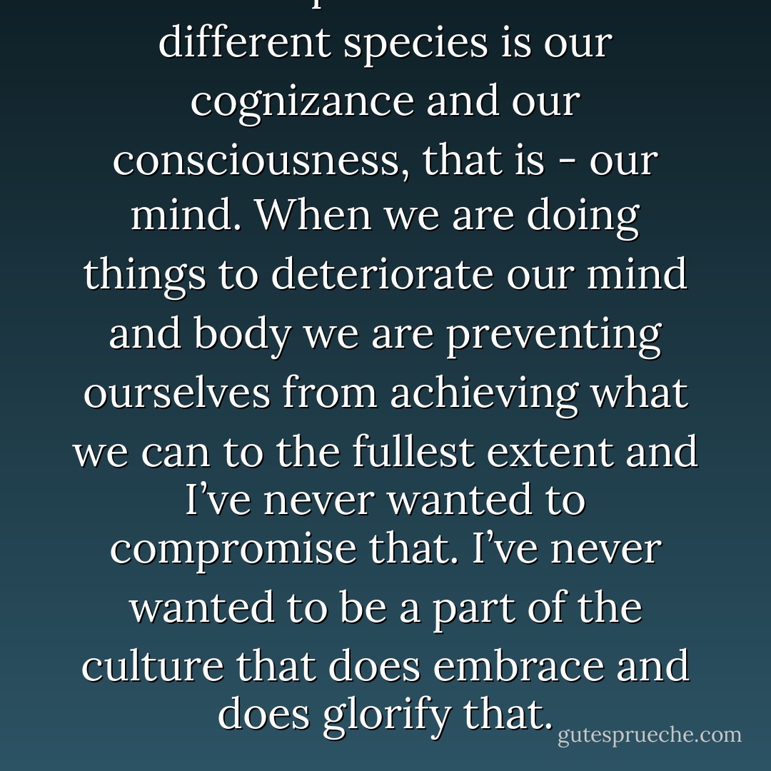 What separates us from different species is our cognizance and our consciousness, that is - our mind. When we are doing things to deteriorate our mind and body we are preventing ourselves from achieving what we can to the fullest extent and I’ve never wanted to compromise that. I’ve never wanted to be a part of the culture that does embrace and does glorify that. - Davey Havok