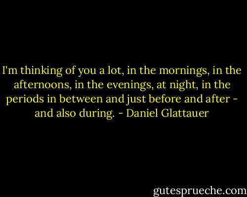 I'm thinking of you a lot, in the mornings, in the afternoons, in the evenings, at night, in the periods in between and just before and after - and also during. - Daniel Glattauer