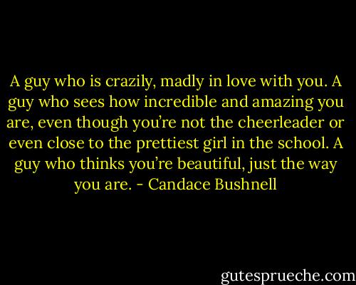 A guy who is crazily, madly in love with you. A guy who sees how incredible and amazing you are, even though you’re not the cheerleader or even close to the prettiest girl in the school. A guy who thinks you’re beautiful, just the way you are. - Candace Bushnell
