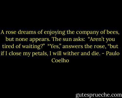 A rose dreams of enjoying the company of bees, but none appears. The sun asks:<br /><br />“Aren’t you tired of waiting?”<br /><br />“Yes,” answers the rose, “but if I close my petals, I will wither and die. - Paulo Coelho