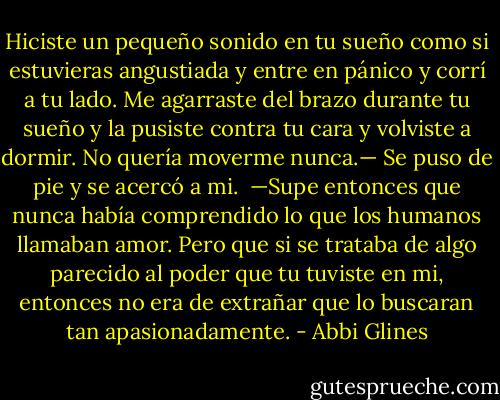 Hiciste un pequeño sonido en tu sueño como si estuvieras angustiada y entre en pánico y corrí a tu lado. Me agarraste del brazo durante tu sueño y la pusiste contra tu cara y volviste a dormir. No quería moverme nunca.— Se puso de pie y se acercó a mi.<br /><br />—Supe entonces que nunca había comprendido lo que los humanos llamaban amor. Pero que si se trataba de algo parecido al poder que tu tuviste en mi, entonces no era de extrañar que lo buscaran tan apasionadamente. - Abbi Glines