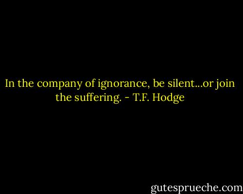 In the company of ignorance, be silent...or join the suffering. - T.F. Hodge