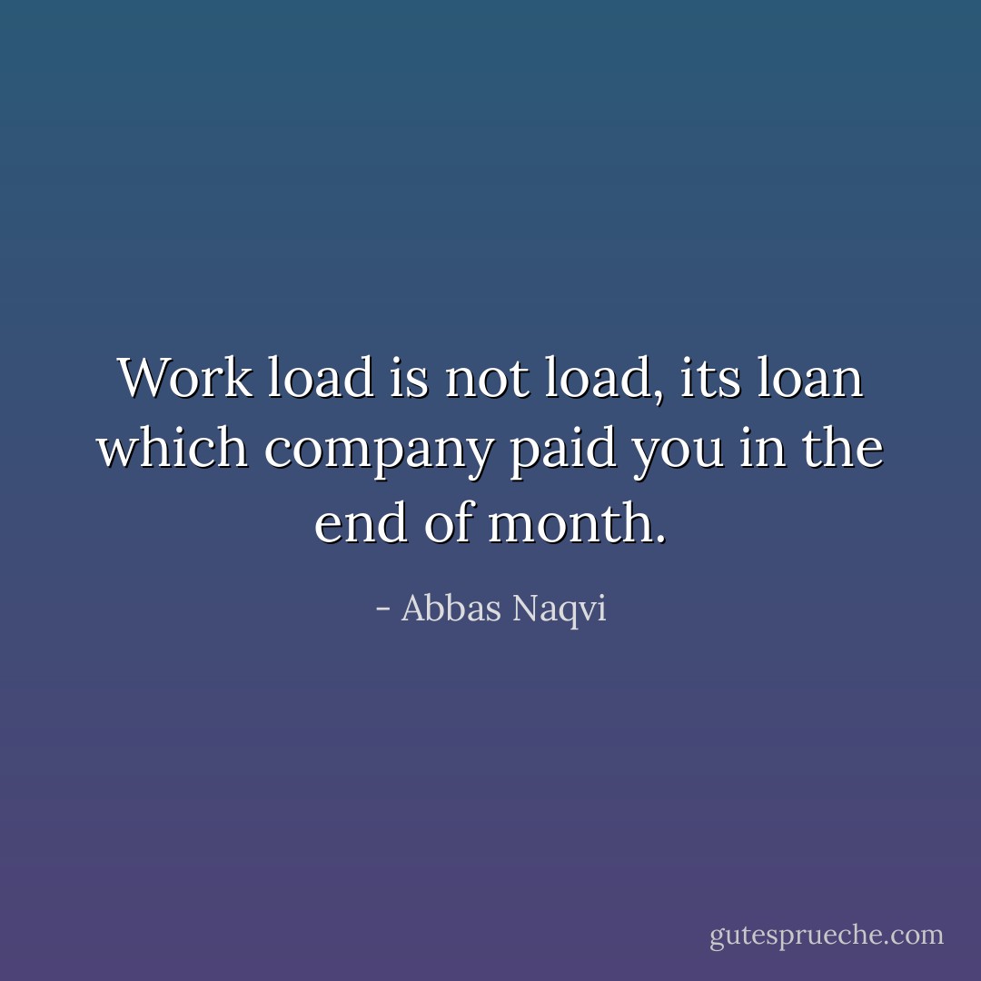 Work load is not load, its loan which company paid you in the end of month. - Abbas Naqvi