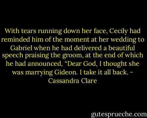 With tears running down her face, Cecily had reminded him of the moment at her wedding to Gabriel when he had delivered a beautiful speech praising the groom, at the end of which he had announced, “Dear God, I thought she was marrying Gideon. I take it all back. - Cassandra Clare