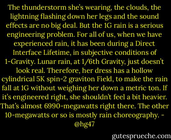 The thunderstorm she’s wearing, the clouds, the lightning flashing down her legs and the sound effects are no big deal. But the 1G rain is a serious engineering problem. For all of us, when we have experienced rain, it has been during a Direct Interface Lifetime, in subjective conditions of 1-Gravity. Lunar rain, at 1/6th Gravity, just doesn’t look real. Therefore, her dress has a hollow cylindrical 5K spin-2 graviton Field, to make the rain fall at 1G without weighing her down a metric ton. If it’s engineered right, she shouldn’t feel a bit heavier. That’s almost 6990-megawatts right there. The other 10-megawatts or so is mostly rain choreography. - @hg47