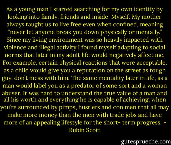 As a young man I started searching for my own identity by looking into family, friends and inside<br /><br />Myself. My mother always taught us to live free even when confined, meaning “never let anyone break you down physically or mentally.” Since my living environment was so heavily impacted with violence and illegal activity I found myself adapting to social norms that later in my adult life would negatively affect me. For example, certain physical reactions that were acceptable, as a child would give you a reputation on the street as tough guy, don’t mess with him. The same mentality later in life, as a man would label you as a predator of some sort and a woman abuser. It was hard to understand the true value of a man and all his worth and everything he is capable of achieving, when you’re surrounded by pimps, hustlers and con men that all may make more money than the men with trade jobs and have more of an appealing lifestyle for the short- term progress. - Rubin Scott
