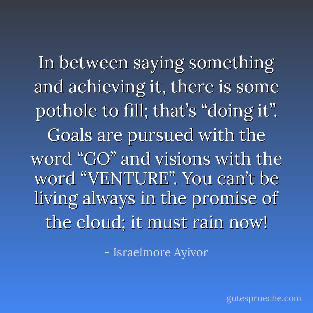 In between saying something and achieving it, there is some pothole to fill; that’s “doing it”. Goals are pursued with the word “GO” and visions with the word “VENTURE”. You can’t be living always in the promise of the cloud; it must rain now! - Israelmore Ayivor