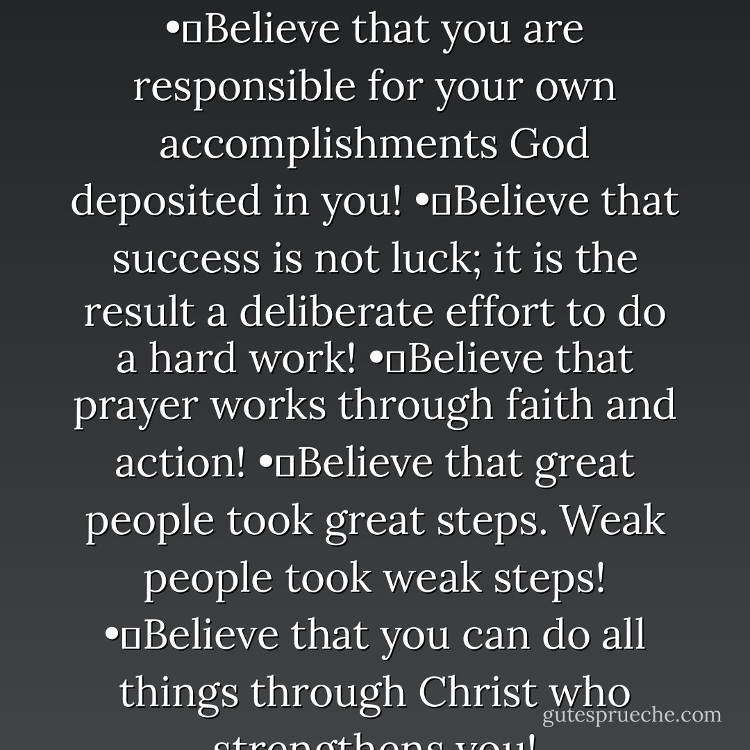Believers are achievers, therefore believe and achieve!<br />•	Believe that you are responsible for your own accomplishments God deposited in you!<br />•	Believe that success is not luck; it is the result a deliberate effort to do a hard work!<br />•	Believe that prayer works through faith and action!<br />•	Believe that great people took great steps. Weak people took weak steps!<br />•	Believe that you can do all things through Christ who strengthens you! - Israelmore Ayivor