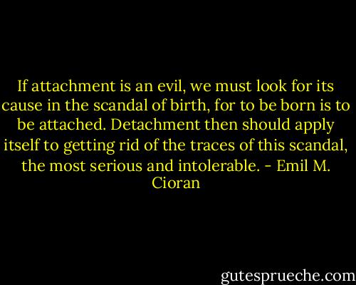 If attachment is an evil, we must look for its cause in the scandal of birth, for to be born is to be attached. Detachment then should apply itself to getting rid of the traces of this scandal, the most serious and intolerable. - Emil M. Cioran