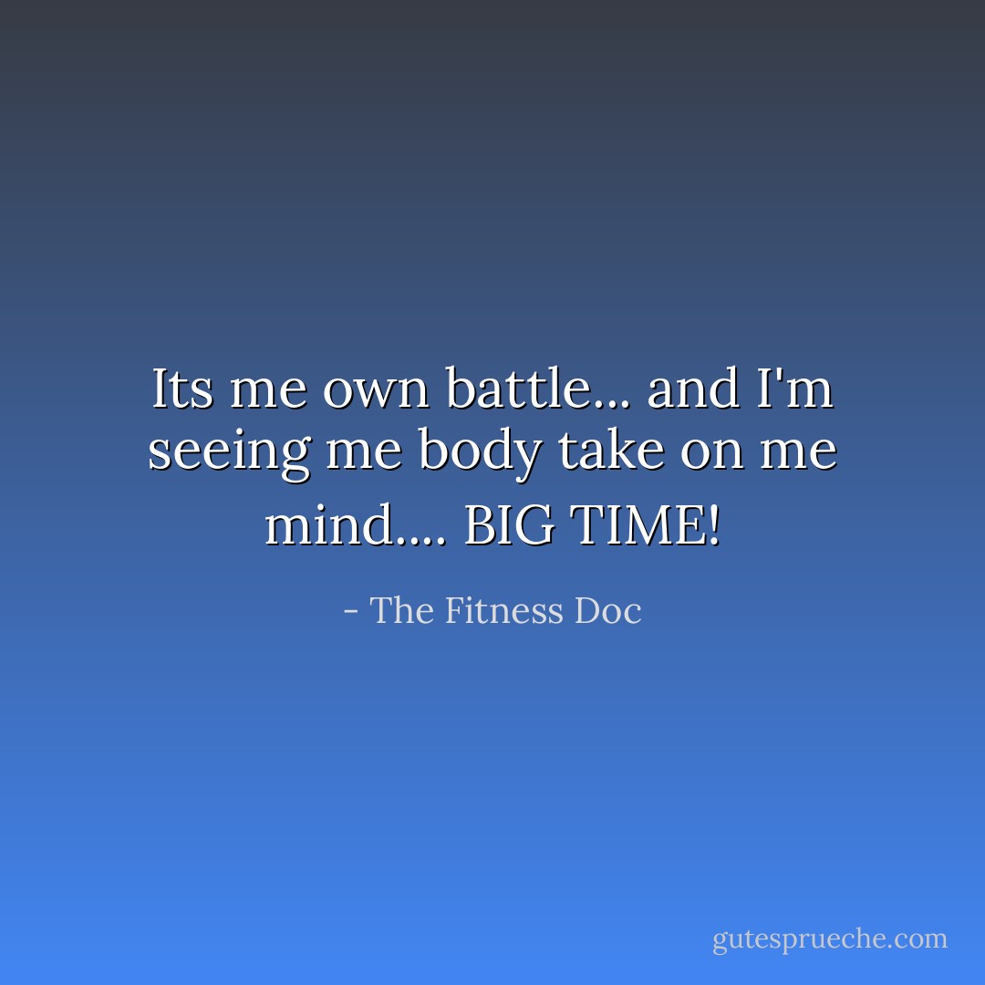 Its me own battle... and I'm seeing me body take on me mind.... BIG TIME! - The Fitness Doc
