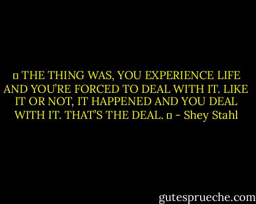 ❝ THE THING WAS, YOU EXPERIENCE LIFE AND YOU’RE FORCED TO DEAL WITH IT. LIKE IT OR NOT, IT HAPPENED AND YOU DEAL WITH IT. THAT’S THE DEAL. ❞ - Shey Stahl