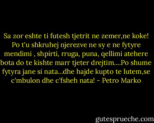 Sa zor eshte ti futesh tjetrit ne zemer,ne koke! Po t'u shkruhej njerezve ne sy e ne fytyre mendimi , shpirti, rruga, puna, qellimi atehere bota do te kishte marr tjeter drejtim....Po shume fytyra jane si nata...dhe hajde kupto te lutem,se c'mbulon dhe c'fsheh nata! - Petro Marko